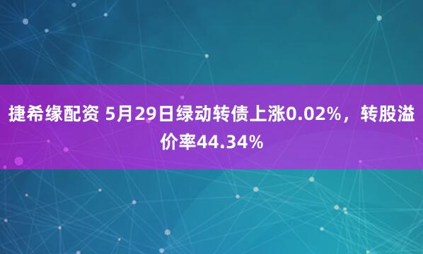 捷希缘配资 5月29日绿动转债上涨0.02%，转股溢价率44.34%