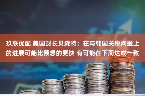 玖联优配 美国财长贝森特：在与韩国关税问题上的进展可能比预想的更快 有可能在下周达成一致