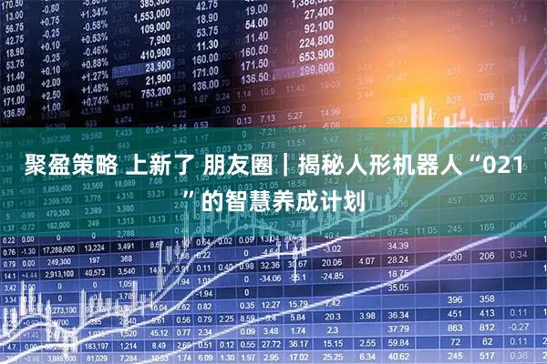 聚盈策略 上新了 朋友圈｜揭秘人形机器人“021”的智慧养成计划