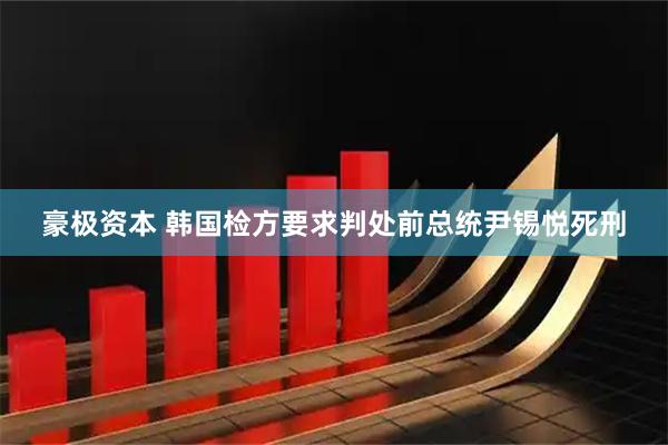豪极资本 韩国检方要求判处前总统尹锡悦死刑