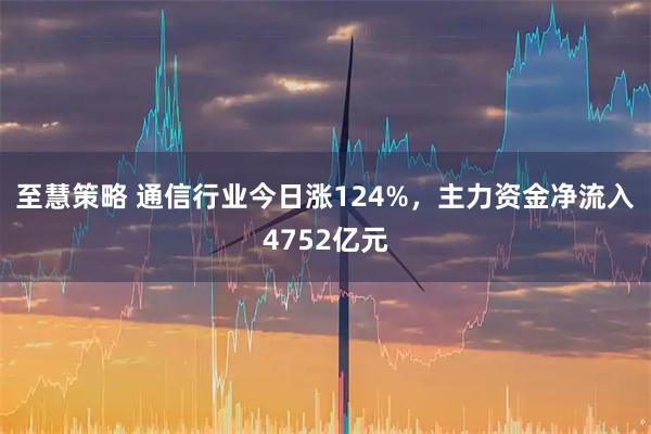 至慧策略 通信行业今日涨124%，主力资金净流入4752亿元