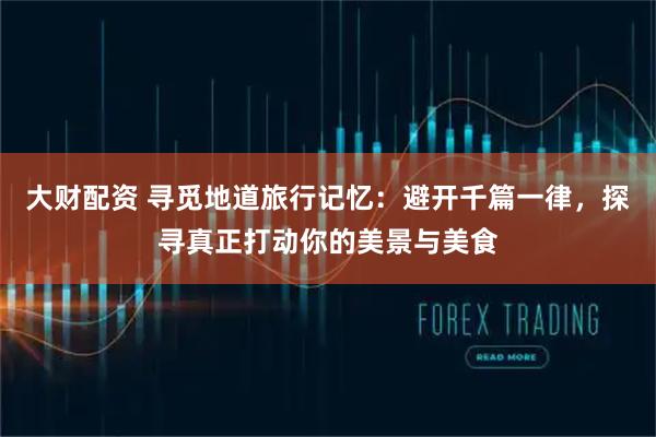 大财配资 寻觅地道旅行记忆：避开千篇一律，探寻真正打动你的美景与美食