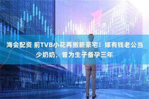 海会配资 前TVB小花再搬新豪宅！嫁有钱老公当少奶奶，曾为生子备孕三年