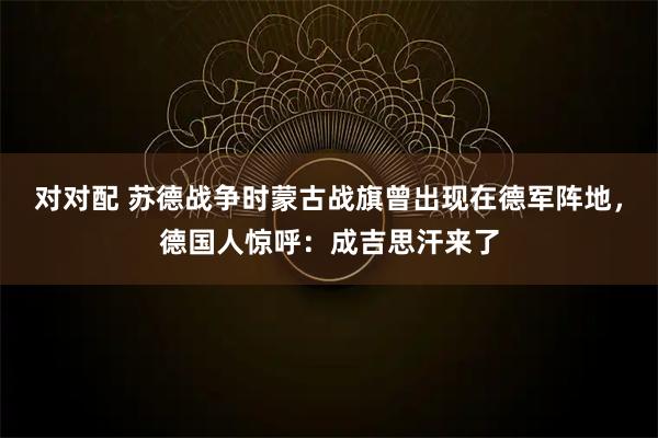 对对配 苏德战争时蒙古战旗曾出现在德军阵地，德国人惊呼：成吉思汗来了