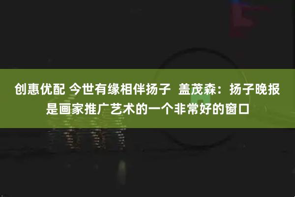创惠优配 今世有缘相伴扬子  盖茂森：扬子晚报是画家推广艺术的一个非常好的窗口