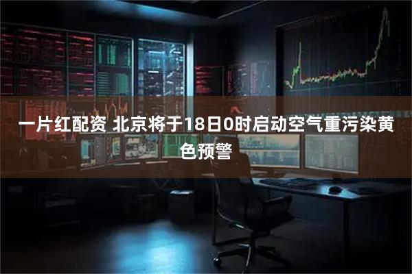 一片红配资 北京将于18日0时启动空气重污染黄色预警