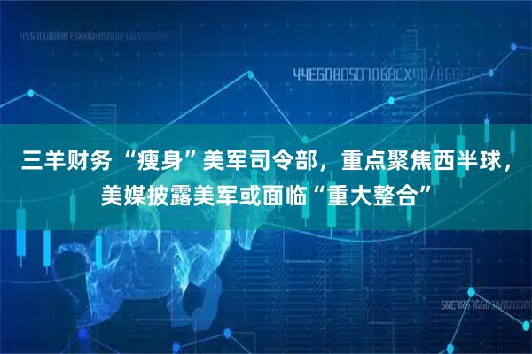 三羊财务 “瘦身”美军司令部，重点聚焦西半球，美媒披露美军或面临“重大整合”