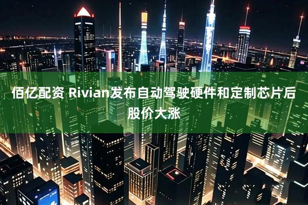 佰亿配资 Rivian发布自动驾驶硬件和定制芯片后股价大涨