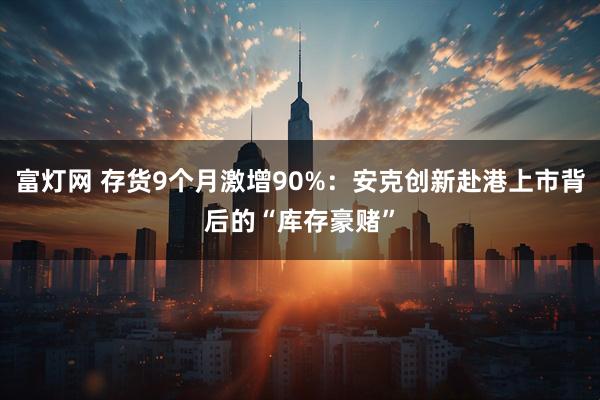 富灯网 存货9个月激增90%：安克创新赴港上市背后的“库存豪赌”
