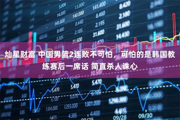 灿星财富 中国男篮2连败不可怕，可怕的是韩国教练赛后一席话 简直杀人诛心
