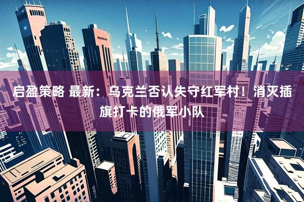 启盈策略 最新：乌克兰否认失守红军村！消灭插旗打卡的俄军小队