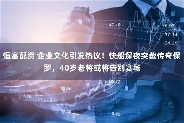 恒富配资 企业文化引发热议！快船深夜突裁传奇保罗，40岁老将或将告别赛场