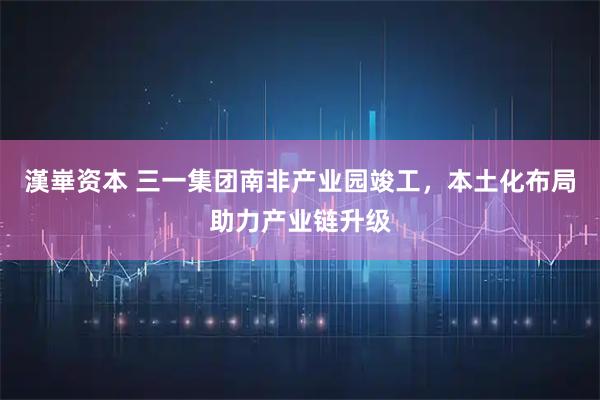 漢崋资本 三一集团南非产业园竣工，本土化布局助力产业链升级