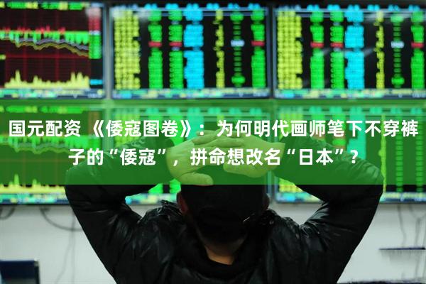 国元配资 《倭寇图卷》：为何明代画师笔下不穿裤子的“倭寇”，拼命想改名“日本”？