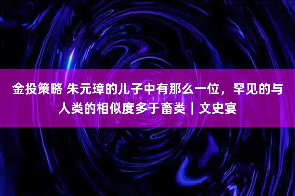 金投策略 朱元璋的儿子中有那么一位，罕见的与人类的相似度多于畜类｜文史宴