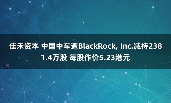 佳禾资本 中国中车遭BlackRock, Inc.减持2381.4万股 每股作价5.23港元